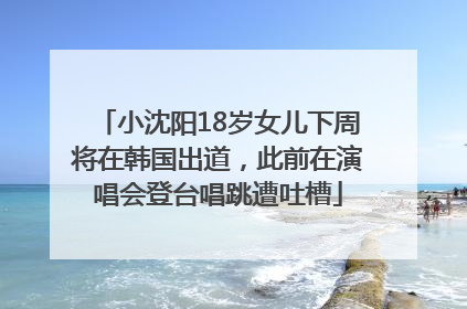 小沈阳18岁女儿下周将在韩国出道，此前在演唱会登台唱跳遭吐槽