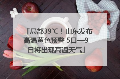 局部39℃！山东发布高温黄色预警 5日—9日将出现高温天气