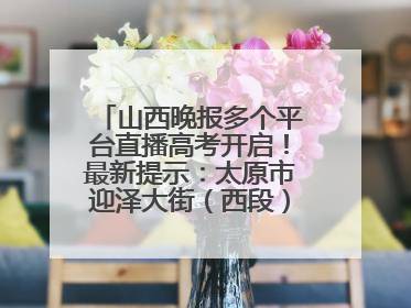 山西晚报多个平台直播高考开启！最新提示：太原市迎泽大街（西段）、新建路、人民南路高考期间增开路口