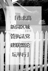 市北高新园区城管执法党建联盟论坛举行