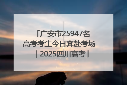 广安市25947名高考考生今日奔赴考场｜2025四川高考