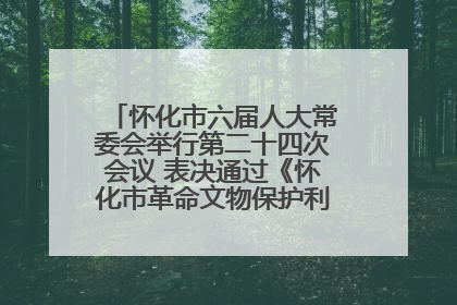 怀化市六届人大常委会举行第二十四次会议 表决通过《怀化市革命文物保护利用若干规定》