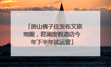 房山佛子庄发布文旅地图，君澜度假酒店今年下半年试运营