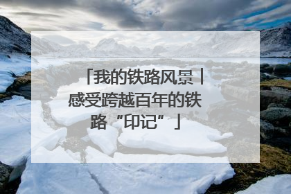 我的铁路风景︱感受跨越百年的铁路“印记”