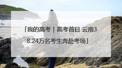我的高考｜高考首日 云南38.24万名考生奔赴考场