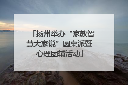 扬州举办“家教智慧大家说”圆桌派暨心理团辅活动