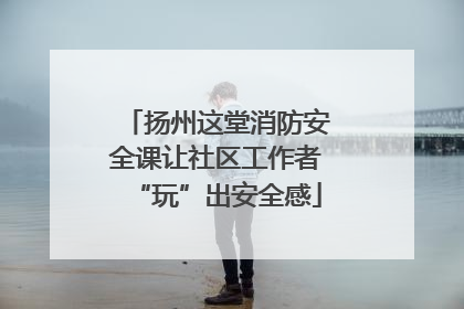 扬州这堂消防安全课让社区工作者“玩”出安全感