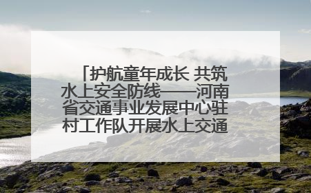 护航童年成长 共筑水上安全防线——河南省交通事业发展中心驻村工作队开展水上交通安全知识进校园活动