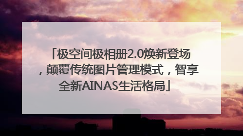 极空间极相册2.0焕新登场，颠覆传统图片管理模式，智享全新AINAS生活格局