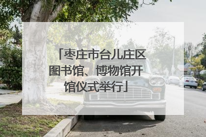 枣庄市台儿庄区图书馆、博物馆开馆仪式举行