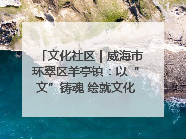 文化社区｜威海市环翠区羊亭镇：以“文”铸魂 绘就文化社区新画卷