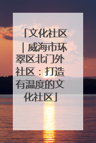 文化社区｜威海市环翠区北门外社区：打造有温度的文化社区