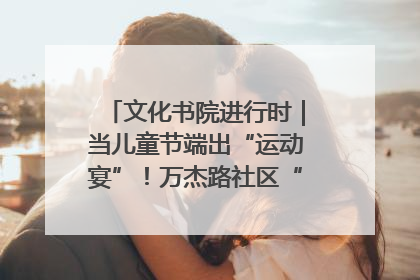 文化书院进行时｜当儿童节端出“运动宴”！万杰路社区“玩”出亲子新花样