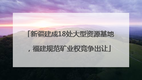 新疆建成18处大型资源基地，福建规范矿业权竞争出让