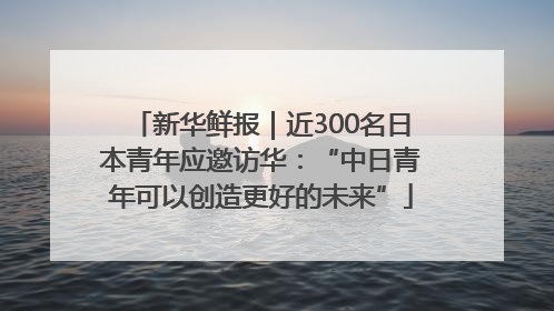 新华鲜报｜近300名日本青年应邀访华：“中日青年可以创造更好的未来”