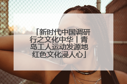 新时代中国调研行之文化中华丨青岛工人运动发源地红色文化浸人心