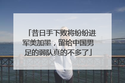 昔日手下败将纷纷进军美加墨，留给中国男足的弱队真的不多了
