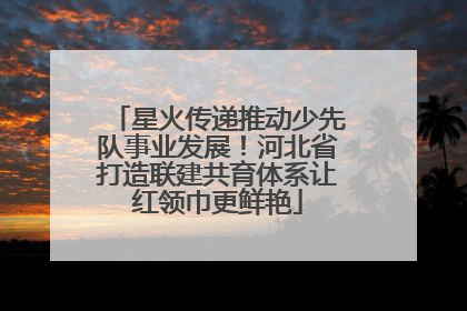 星火传递推动少先队事业发展！河北省打造联建共育体系让红领巾更鲜艳