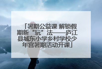 暑期公益课 解锁假期新“玩”法——庐江县城东小学乡村学校少年宫暑期活动开课