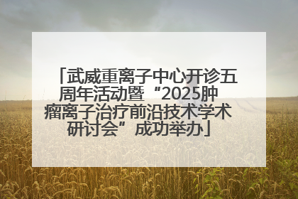 武威重离子中心开诊五周年活动暨“2025肿瘤离子治疗前沿技术学术研讨会”成功举办