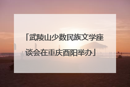 武陵山少数民族文学座谈会在重庆酉阳举办