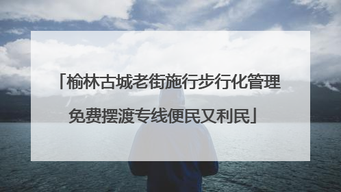 榆林古城老街施行步行化管理 免费摆渡专线便民又利民