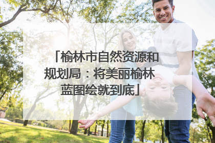 榆林市自然资源和规划局：将美丽榆林蓝图绘就到底