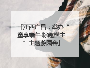 江西广昌：举办“童享端午·粽趣横生”主题游园会