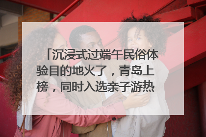 沉浸式过端午民俗体验目的地火了，青岛上榜，同时入选亲子游热门Top10