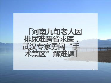 河南九旬老人因排尿难跨省求医，武汉专家勇闯“手术禁区”解难题