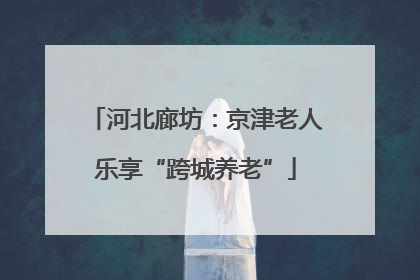 河北廊坊：京津老人乐享“跨城养老”