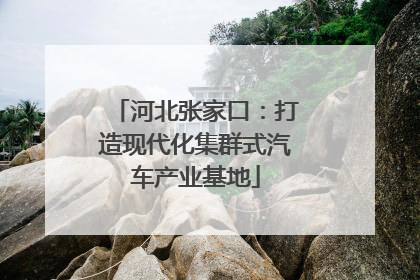 河北张家口：打造现代化集群式汽车产业基地