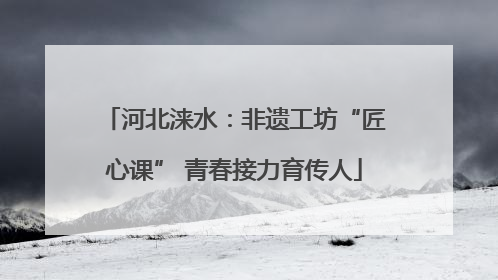 河北涞水：非遗工坊“匠心课” 青春接力育传人