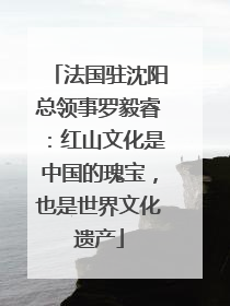 法国驻沈阳总领事罗毅睿：红山文化是中国的瑰宝，也是世界文化遗产