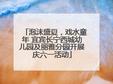 泡沫盛夏，戏水童年 宜宾长宁西城幼儿园及丽雅分园开展庆六一活动