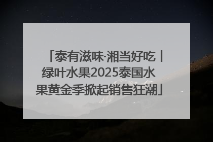 泰有滋味·湘当好吃丨绿叶水果2025泰国水果黄金季掀起销售狂潮
