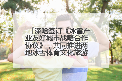 深哈签订《冰雪产业友好城市战略合作协议》，共同推进两地冰雪体育文化旅游高质量发展