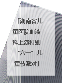 湖南省儿童医院血液科上演特别“六一”儿童节派对