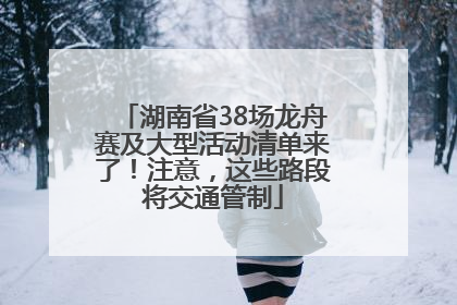 湖南省38场龙舟赛及大型活动清单来了！注意，这些路段将交通管制