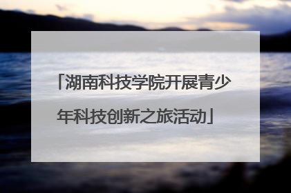 湖南科技学院开展青少年科技创新之旅活动