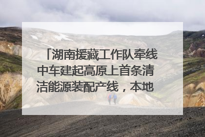 湖南援藏工作队牵线中车建起高原上首条清洁能源装配产线，本地大学生成车间检验员
