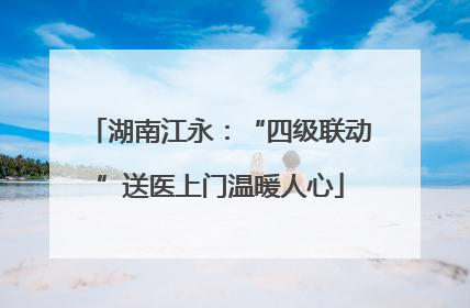 湖南江永：“四级联动”送医上门温暖人心
