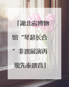 湖北省博物馆“琴瑟长合”非遗展演再现先秦遗音