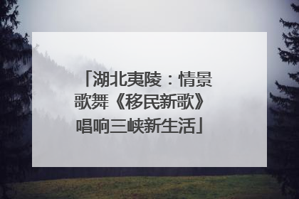 湖北夷陵：情景歌舞《移民新歌》唱响三峡新生活