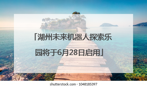 湖州未来机器人探索乐园将于6月28日启用