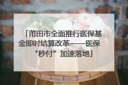 莆田市全面推行医保基金即时结算改革——医保“秒付”加速落地
