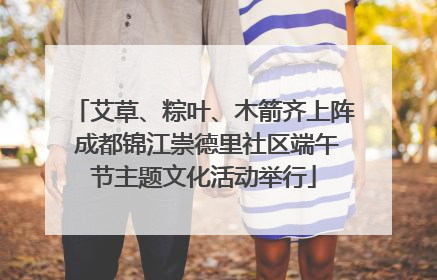 艾草、粽叶、木箭齐上阵 成都锦江崇德里社区端午节主题文化活动举行