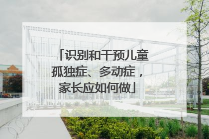 识别和干预儿童孤独症、多动症，家长应如何做