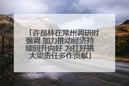 许昆林在常州调研时强调 加力推动经济持续回升向好 为扛好挑大梁责任多作贡献
