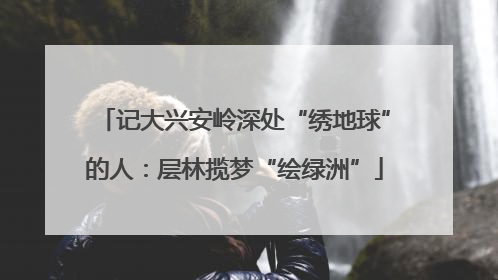 记大兴安岭深处“绣地球”的人：层林揽梦“绘绿洲”